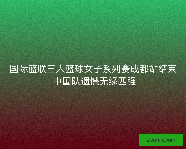 国际篮联三人篮球女子系列赛成都站结束 中国队遗憾无缘四强