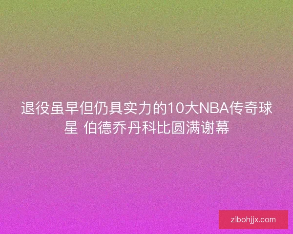 退役虽早但仍具实力的10大NBA传奇球星 伯德乔丹科比圆满谢幕