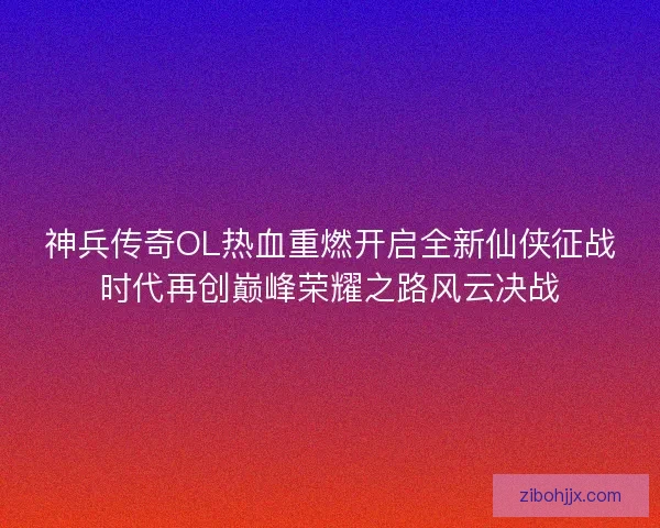 神兵传奇OL热血重燃开启全新仙侠征战时代再创巅峰荣耀之路风云决战