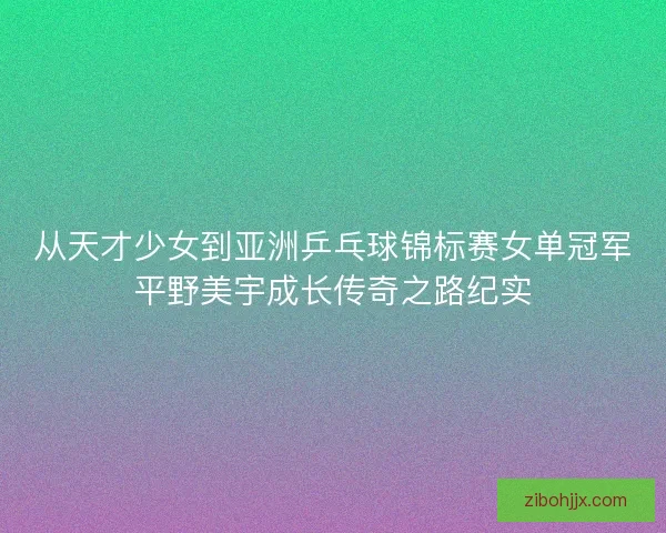 从天才少女到亚洲乒乓球锦标赛女单冠军平野美宇成长传奇之路纪实