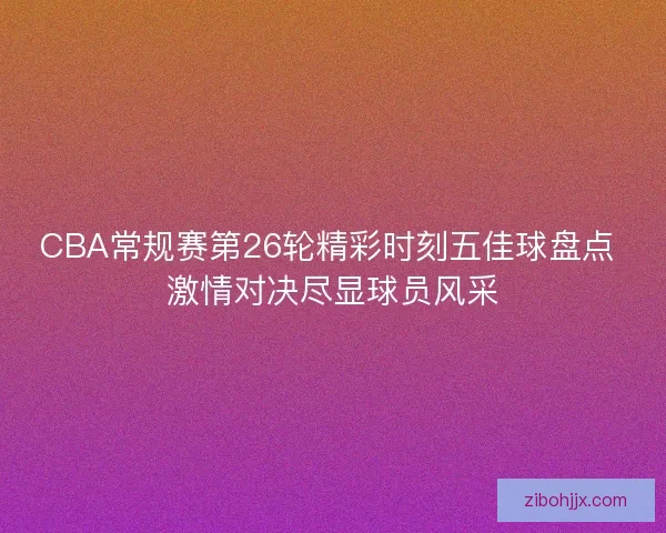 CBA常规赛第26轮精彩时刻五佳球盘点 激情对决尽显球员风采