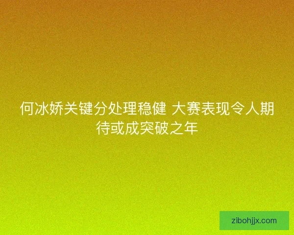 何冰娇关键分处理稳健 大赛表现令人期待或成突破之年